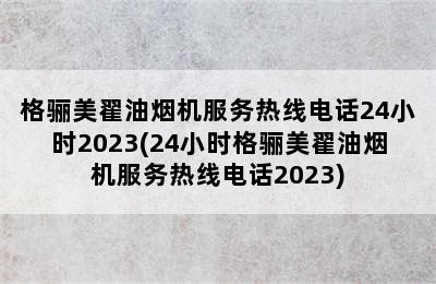 格骊美翟油烟机服务热线电话24小时2023(24小时格骊美翟油烟机服务热线电话2023)