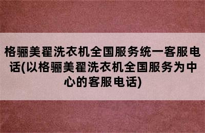 格骊美翟洗衣机全国服务统一客服电话(以格骊美翟洗衣机全国服务为中心的客服电话)