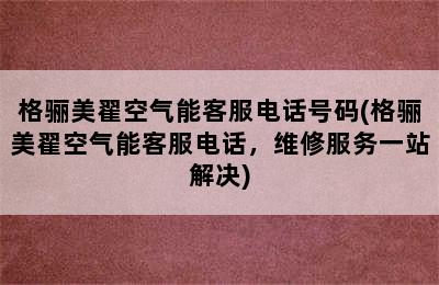 格骊美翟空气能客服电话号码(格骊美翟空气能客服电话，维修服务一站解决)