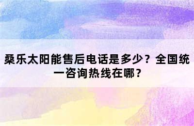 桑乐太阳能售后电话是多少？全国统一咨询热线在哪？