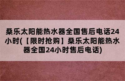 桑乐太阳能热水器全国售后电话24小时(【限时抢购】桑乐太阳能热水器全国24小时售后电话)