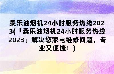 桑乐油烟机24小时服务热线2023(「桑乐油烟机24小时服务热线2023」解决您家电维修问题，专业又便捷！)