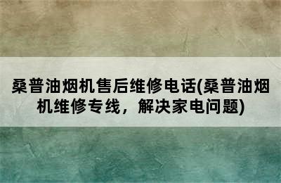 桑普油烟机售后维修电话(桑普油烟机维修专线，解决家电问题)