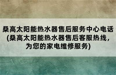 桑高太阳能热水器售后服务中心电话(桑高太阳能热水器售后客服热线，为您的家电维修服务)