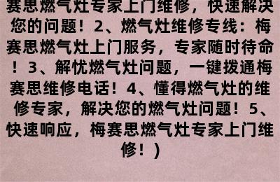 梅赛思燃气灶上门维修电话(1、梅赛思燃气灶专家上门维修，快速解决您的问题！2、燃气灶维修专线：梅赛思燃气灶上门服务，专家随时待命！3、解忧燃气灶问题，一键拨通梅赛思维修电话！4、懂得燃气灶的维修专家，解决您的燃气灶问题！5、快速响应，梅赛思燃气灶专家上门维修！)