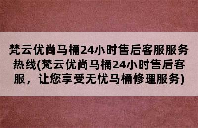 梵云优尚马桶24小时售后客服服务热线(梵云优尚马桶24小时售后客服，让您享受无忧马桶修理服务)