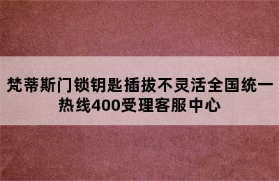 梵蒂斯门锁钥匙插拔不灵活全国统一热线400受理客服中心