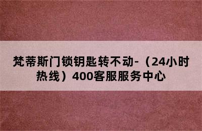 梵蒂斯门锁钥匙转不动-（24小时热线）400客服服务中心