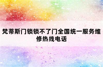 梵蒂斯门锁锁不了门全国统一服务维修热线电话