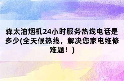 森太油烟机24小时服务热线电话是多少(全天候热线，解决您家电维修难题！)