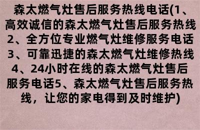 森太燃气灶售后服务热线电话(1、高效诚信的森太燃气灶售后服务热线2、全方位专业燃气灶维修服务电话3、可靠迅捷的森太燃气灶维修热线4、24小时在线的森太燃气灶售后服务电话5、森太燃气灶售后服务热线，让您的家电得到及时维护)