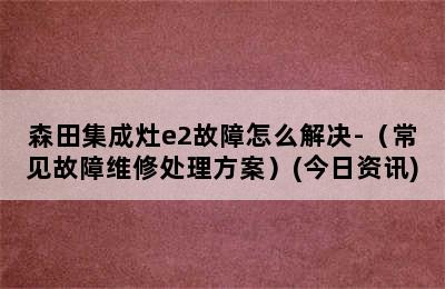 森田集成灶e2故障怎么解决-（常见故障维修处理方案）(今日资讯)