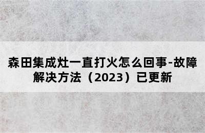 森田集成灶一直打火怎么回事-故障解决方法（2023）已更新