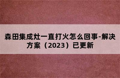 森田集成灶一直打火怎么回事-解决方案（2023）已更新