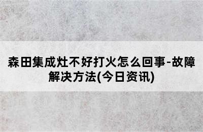 森田集成灶不好打火怎么回事-故障解决方法(今日资讯)