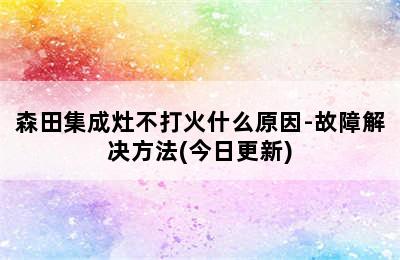 森田集成灶不打火什么原因-故障解决方法(今日更新)