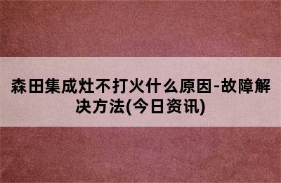 森田集成灶不打火什么原因-故障解决方法(今日资讯)