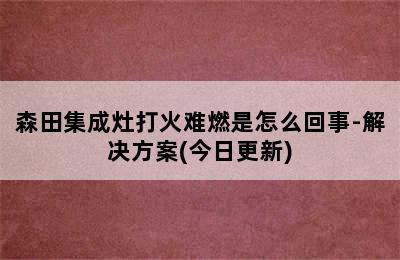 森田集成灶打火难燃是怎么回事-解决方案(今日更新)