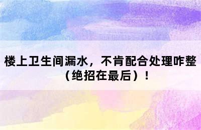 楼上卫生间漏水，不肯配合处理咋整（绝招在最后）！