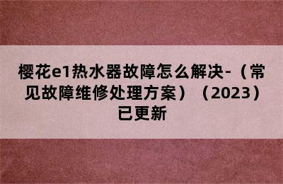 樱花e1热水器故障怎么解决-（常见故障维修处理方案）（2023）已更新