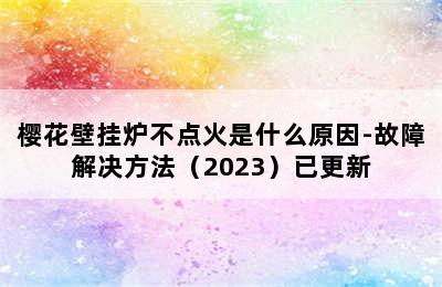 樱花壁挂炉不点火是什么原因-故障解决方法（2023）已更新