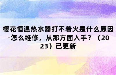 樱花恒温热水器打不着火是什么原因-怎么维修，从那方面入手？（2023）已更新