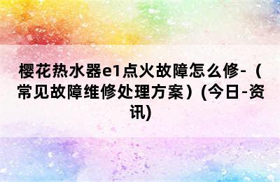 樱花热水器e1点火故障怎么修-（常见故障维修处理方案）(今日-资讯)