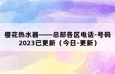 樱花热水器——总部各区电话-号码2023已更新（今日-更新）