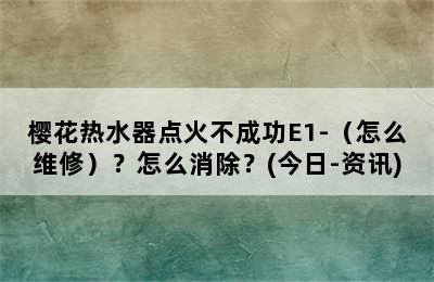 樱花热水器点火不成功E1-（怎么维修）？怎么消除？(今日-资讯)