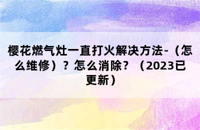 樱花燃气灶一直打火解决方法-（怎么维修）？怎么消除？（2023已更新）