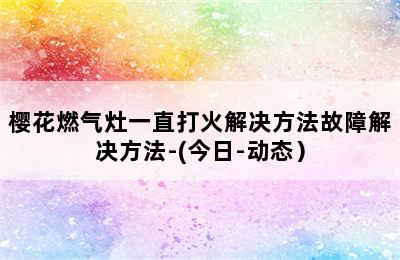 樱花燃气灶一直打火解决方法故障解决方法-(今日-动态）