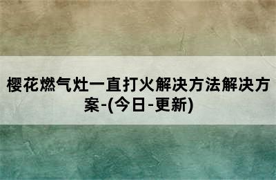 樱花燃气灶一直打火解决方法解决方案-(今日-更新)