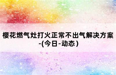 樱花燃气灶打火正常不出气解决方案-(今日-动态）