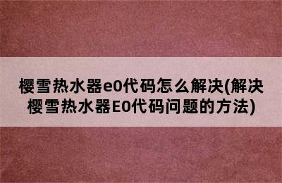 樱雪热水器e0代码怎么解决(解决樱雪热水器E0代码问题的方法)