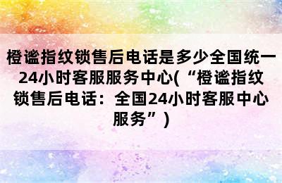 橙谧指纹锁售后电话是多少全国统一24小时客服服务中心(“橙谧指纹锁售后电话：全国24小时客服中心服务”)