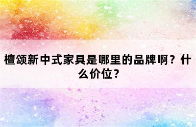 檀颂新中式家具是哪里的品牌啊？什么价位？