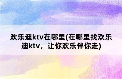 欢乐迪ktv在哪里(在哪里找欢乐迪ktv，让你欢乐伴你走)