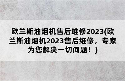 欧兰斯油烟机售后维修2023(欧兰斯油烟机2023售后维修，专家为您解决一切问题！)