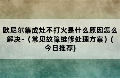 欧尼尔集成灶不打火是什么原因怎么解决-（常见故障维修处理方案）(今日推荐)