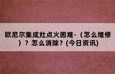 欧尼尔集成灶点火困难-（怎么维修）？怎么消除？(今日资讯)