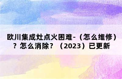 欧川集成灶点火困难-（怎么维修）？怎么消除？（2023）已更新