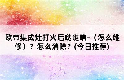 欧帝集成灶打火后哒哒响-（怎么维修）？怎么消除？(今日推荐)