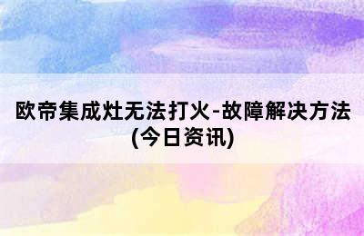 欧帝集成灶无法打火-故障解决方法(今日资讯)