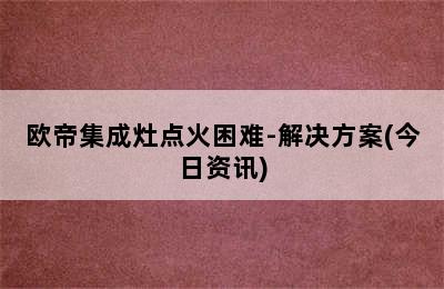 欧帝集成灶点火困难-解决方案(今日资讯)