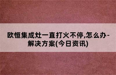 欧恒集成灶一直打火不停,怎么办-解决方案(今日资讯)