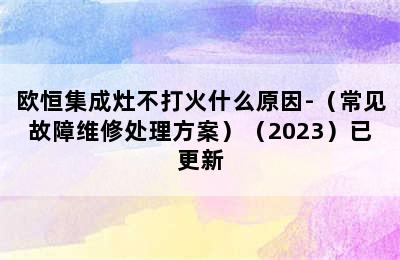 欧恒集成灶不打火什么原因-（常见故障维修处理方案）（2023）已更新