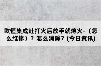 欧恒集成灶打火后放手就熄火-（怎么维修）？怎么消除？(今日资讯)