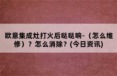 欧意集成灶打火后哒哒响-（怎么维修）？怎么消除？(今日资讯)