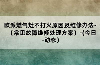 欧派燃气灶不打火原因及维修办法-（常见故障维修处理方案）-(今日-动态）