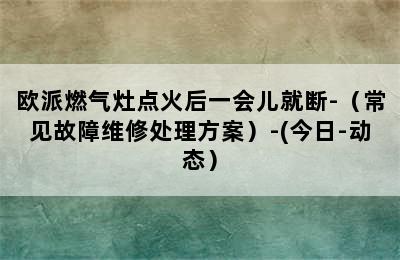 欧派燃气灶点火后一会儿就断-（常见故障维修处理方案）-(今日-动态）